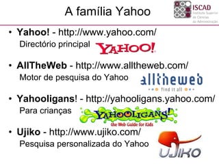 A família Yahoo
• Yahoo! - http://www.yahoo.com/
Directório principal
• AllTheWeb - http://www.alltheweb.com/
Motor de pesquisa do Yahoo
• Yahooligans! - http://yahooligans.yahoo.com/
Para crianças
• Ujiko - http://www.ujiko.com/
Pesquisa personalizada do Yahoo
 