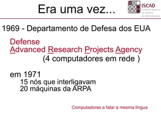 Defense
Advanced Research Projects Agency
(4 computadores em rede )
em 1971
15 nós que interligavam
20 máquinas da ARPA
Computadores a falar a mesma língua
1969 - Departamento de Defesa dos EUA
Era uma vez...
 