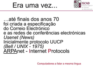…até finais dos anos 70
foi criada a especificação
do Correio Electrónico
e as redes de conferências electrónicas
Usenet (News)
Inicialmente protocolo UUCP
(Bell / UNIX - 1975)
ARPAnet - Internet Protocols
Era uma vez...
Computadores a falar a mesma língua
 