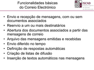 Funcionalidades básicas
do Correio Electrónico
• Envio e recepção de mensagens, com ou sem
documentos associados
• Reenvio a um ou mais destinatários
• Abertura dos documentos associados a partir das
mensagens de correio
• Arquivo das mensagens emitidas e recebidas
• Envio diferido no tempo
• Definição de respostas automáticas
• Criação de listas de difusão
• Inserção de textos automáticos nas mensagens
 