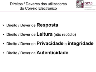 Direitos / Deveres dos utilizadores
do Correio Electrónico
• Direito / Dever de Resposta
• Direito / Dever de Leitura (não repúdio)
• Direito / Dever de Privacidade e integridade
• Direito / Dever de Autenticidade
 