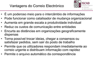 Vantagens do Correio Electrónico
• É um poderoso meio para o intercâmbio de informações
• Pode funcionar como catalisador de mudança organizacional
• Aumenta em grande escala a produtividade individual
• Reduz os custos de comunicação entre entidades
• Encurta as distâncias em organizações geograficamente
dispersas
• Torna possível trocar ideias, chegar a consensos ou
satisfazer pedidos, sem sair do posto de trabalho
• Permite que os utilizadores respondam imediatamente ao
correio urgente e distribuam informação com rapidez
• Permite o arquivo automático da correspondência
 