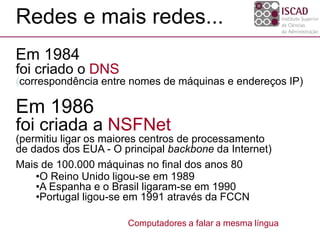 Em 1986
foi criada a NSFNet
(permitiu ligar os maiores centros de processamento
de dados dos EUA - O principal backbone da Internet)
Mais de 100.000 máquinas no final dos anos 80
•O Reino Unido ligou-se em 1989
•A Espanha e o Brasil ligaram-se em 1990
•Portugal ligou-se em 1991 através da FCCN
Redes e mais redes...
Computadores a falar a mesma língua
Em 1984
foi criado o DNS
(correspondência entre nomes de máquinas e endereços IP)
 