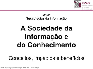 AGP
                                      Tecnologias da Informação


                         A Sociedade da
                          Informação e
                        do Conhecimento
           Conceitos, impactos e benefícios
AGP - Tecnologias da Informação 2010 - 2011 - Luís Vidigal
 