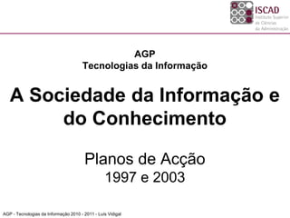 AGP
                                      Tecnologias da Informação


   A Sociedade da Informação e
        do Conhecimento

                                        Planos de Acção
                                                 1997 e 2003

AGP - Tecnologias da Informação 2010 - 2011 - Luís Vidigal
 