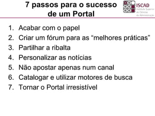 7 passos para o sucesso
de um Portal
1. Acabar com o papel
2. Criar um fórum para as “melhores práticas”
3. Partilhar a ribalta
4. Personalizar as notícias
5. Não apostar apenas num canal
6. Catalogar e utilizar motores de busca
7. Tornar o Portal irresistível
 