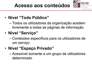Acesso aos conteúdos
• Nível “Todo Público”
– Todos os utilizadores da organização acedem
livremente a todas as páginas de informação
• Nível “Serviço”
– Conteúdos específicos para os utilizadores de
um serviço
• Nível “Espaço Privado”
– Acessível somente a um grupo de utilizadores
determinado
 