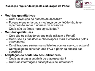 Avaliação regular do impacto e utilização do Portal
• Medidas quantitativas
– Qual a evolução do número de acessos?
– Porque é que uma dada mudança de conteúdo não teve
repercussão sobre o número de acessos?
– Quais são as áreas mais consultadas?
• Medidas qualitativas
– Quis são os utilizadores que mais utilizam o Portal?
– Quais são as questões e observações mais efectuadas pelos
utilizadores?
– Os utilizadores sentem-se satisfeitos com os serviços actuais?
– Como se pode construir uma FAQ a partir da análise das
questões?
• Adaptação do conteúdo aos utilizadores
– Quais as áreas a suprimir ou a acrescentar?
– Quais as informações susceptíveis de interessar?
 