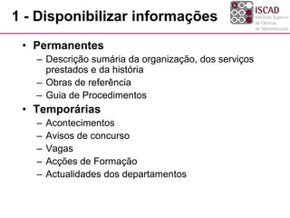 1 - Disponibilizar informações
• Permanentes
– Descrição sumária da organização, dos serviços
prestados e da história
– Obras de referência
– Guia de Procedimentos
• Temporárias
– Acontecimentos
– Avisos de concurso
– Vagas
– Acções de Formação
– Actualidades dos departamentos
 