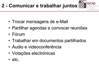 2 - Comunicar e trabalhar juntos
• Trocar mensagens de e-Mail
• Partilhar agendas e convocar reuniões
• Fórum
• Trabalhar em documentos partilhados
• Áudio e videoconferência
• Votações electrónicas
• etc.
 