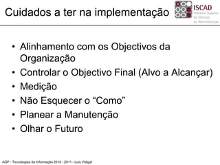Cuidados a ter na implementação
• Alinhamento com os Objectivos da
Organização
• Controlar o Objectivo Final (Alvo a Alcançar)
• Medição
• Não Esquecer o “Como”
• Planear a Manutenção
• Olhar o Futuro
AGP - Tecnologias da Informação 2010 - 2011 - Luís Vidigal
 