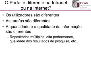 O Portal é diferente na Intranet
ou na Internet?
• Os utilizadores são diferentes
• As tarefas são diferentes
• A quantidade e a qualidade da informação
são diferentes
– Repositórios múltiplos, alta performance,
qualidade dos resultados de pesquisa, etc.
 