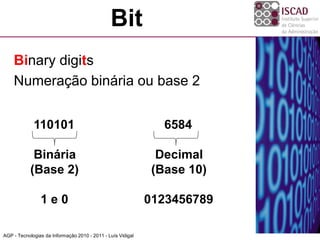 Bit
    Binary digits
    Numeração binária ou base 2


             110101                                             6584

             Binária                                           Decimal
            (Base 2)                                          (Base 10)

                1e0                                          0123456789

AGP - Tecnologias da Informação 2010 - 2011 - Luís Vidigal
 