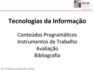 AGP	
  -­‐	
  Tecnologias	
  da	
  Informação	
  2013-­‐2014	
  -­‐	
  Luís	
  Vidigal	
  
	
  
Tecnologias	
  da	
  Informação	
  
	
  
Conteúdos	
  ProgramáDcos	
  
Instrumentos	
  de	
  Trabalho	
  
Avaliação	
  
Bibliograﬁa	
  
	
  
	
  
 