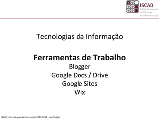 ISCAD	
  -­‐	
  Tecnologias	
  da	
  Informação	
  2013-­‐2014	
  -­‐	
  Luís	
  Vidigal	
  
	
  
Tecnologias	
  da	
  Informação	
  
	
  
Ferramentas	
  de	
  Trabalho	
  
Blogger	
  
Google	
  Docs	
  /	
  Drive	
  
Google	
  Sites	
  
Wix	
  
	
  
 