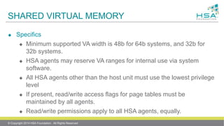 SHARED VIRTUAL MEMORY
 Specifics
 Minimum supported VA width is 48b for 64b systems, and 32b for
32b systems.
 HSA agents may reserve VA ranges for internal use via system
software.
 All HSA agents other than the host unit must use the lowest privilege
level
 If present, read/write access flags for page tables must be
maintained by all agents.
 Read/write permissions apply to all HSA agents, equally.
© Copyright 2014 HSA Foundation. All Rights Reserved
 