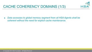 CACHE COHERENCY DOMAINS (1/3)
 Data accesses to global memory segment from all HSA Agents shall be
coherent without the need for explicit cache maintenance.
© Copyright 2014 HSA Foundation. All Rights Reserved
 