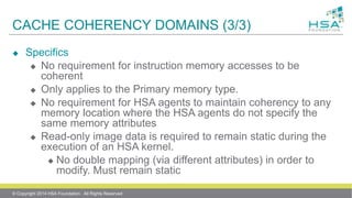 CACHE COHERENCY DOMAINS (3/3)
 Specifics
 No requirement for instruction memory accesses to be
coherent
 Only applies to the Primary memory type.
 No requirement for HSA agents to maintain coherency to any
memory location where the HSA agents do not specify the
same memory attributes
 Read-only image data is required to remain static during the
execution of an HSA kernel.
 No double mapping (via different attributes) in order to
modify. Must remain static
© Copyright 2014 HSA Foundation. All Rights Reserved
 