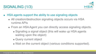 SIGNALING (1/3)
 HSA agents support the ability to use signaling objects
 All creation/destruction signaling objects occurs via HSA
runtime APIs
 From an HSA Agent you can directly access signaling objects.
 Signaling a signal object (this will wake up HSA agents
waiting upon the object)
 Query current object
 Wait on the current object (various conditions supported).
© Copyright 2014 HSA Foundation. All Rights Reserved
 