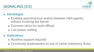 SIGNALING (2/3)
 Advantages
 Enables asynchronous events between HSA agents,
without involving the kernel
 Common idiom for work offload
 Low power waiting
 Implications
 Runtime support required
 Commonly implemented on top of cache coherency flows
© Copyright 2014 HSA Foundation. All Rights Reserved
 