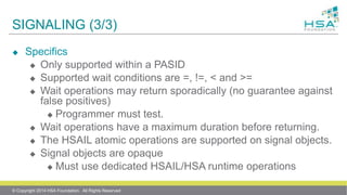 SIGNALING (3/3)
 Specifics
 Only supported within a PASID
 Supported wait conditions are =, !=, < and >=
 Wait operations may return sporadically (no guarantee against
false positives)
 Programmer must test.
 Wait operations have a maximum duration before returning.
 The HSAIL atomic operations are supported on signal objects.
 Signal objects are opaque
 Must use dedicated HSAIL/HSA runtime operations
© Copyright 2014 HSA Foundation. All Rights Reserved
 