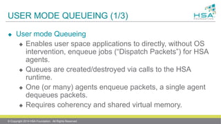 USER MODE QUEUEING (1/3)
 User mode Queueing
 Enables user space applications to directly, without OS
intervention, enqueue jobs (“Dispatch Packets”) for HSA
agents.
 Queues are created/destroyed via calls to the HSA
runtime.
 One (or many) agents enqueue packets, a single agent
dequeues packets.
 Requires coherency and shared virtual memory.
© Copyright 2014 HSA Foundation. All Rights Reserved
 