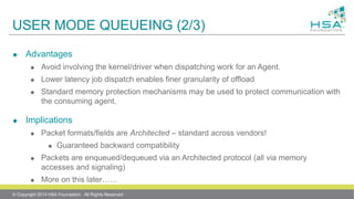USER MODE QUEUEING (2/3)
 Advantages
 Avoid involving the kernel/driver when dispatching work for an Agent.
 Lower latency job dispatch enables finer granularity of offload
 Standard memory protection mechanisms may be used to protect communication with
the consuming agent.
 Implications
 Packet formats/fields are Architected – standard across vendors!
 Guaranteed backward compatibility
 Packets are enqueued/dequeued via an Architected protocol (all via memory
accesses and signaling)
 More on this later……
© Copyright 2014 HSA Foundation. All Rights Reserved
 