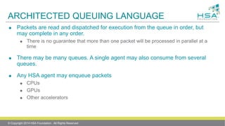 ARCHITECTED QUEUING LANGUAGE
 Packets are read and dispatched for execution from the queue in order, but
may complete in any order.
 There is no guarantee that more than one packet will be processed in parallel at a
time
 There may be many queues. A single agent may also consume from several
queues.
 Any HSA agent may enqueue packets
 CPUs
 GPUs
 Other accelerators
© Copyright 2014 HSA Foundation. All Rights Reserved
 
