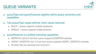 QUEUE VARIANTS
 queueType and queueFeatures together define queue semantics and
capabilities
 Two queueType values defined, other values reserved:
 MULTI – queue supports multiple producers
 SINGLE – queue supports single producer
 queueFeatures is a bitfield indicating capabilities
 DISPATCH (bit 0) if set then queue supports DISPATCH packets
 AGENT_DISPATCH (bit 1) if set then queue supports AGENT_DISPATCH packets
 All other bits are reserved and must be 0
© Copyright 2014 HSA Foundation. All Rights Reserved
 