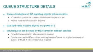 QUEUE STRUCTURE DETAILS
 Queue doorbells are HSA signaling objects with restrictions
 Created as part of the queue – lifetime tied to queue object
 Atomic read-modify-write not allowed
 size field value must be aligned to a power of 2
 serviceQueue can be used by HSA kernel for callback services
 Provided by application when queue is created
 Can be mapped to HSA runtime provided serviceQueue, an application serviced
queue, or NULL if no serviceQueue required
© Copyright 2014 HSA Foundation. All Rights Reserved
 