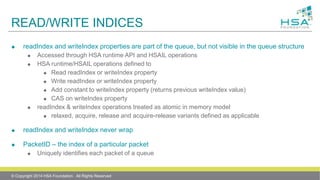 READ/WRITE INDICES
 readIndex and writeIndex properties are part of the queue, but not visible in the queue structure
 Accessed through HSA runtime API and HSAIL operations
 HSA runtime/HSAIL operations defined to
 Read readIndex or writeIndex property
 Write readIndex or writeIndex property
 Add constant to writeIndex property (returns previous writeIndex value)
 CAS on writeIndex property
 readIndex & writeIndex operations treated as atomic in memory model
 relaxed, acquire, release and acquire-release variants defined as applicable
 readIndex and writeIndex never wrap
 PacketID – the index of a particular packet
 Uniquely identifies each packet of a queue
© Copyright 2014 HSA Foundation. All Rights Reserved
 