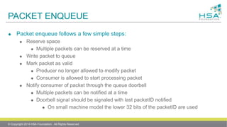 PACKET ENQUEUE
 Packet enqueue follows a few simple steps:
 Reserve space
 Multiple packets can be reserved at a time
 Write packet to queue
 Mark packet as valid
 Producer no longer allowed to modify packet
 Consumer is allowed to start processing packet
 Notify consumer of packet through the queue doorbell
 Multiple packets can be notified at a time
 Doorbell signal should be signaled with last packetID notified
 On small machine model the lower 32 bits of the packetID are used
© Copyright 2014 HSA Foundation. All Rights Reserved
 