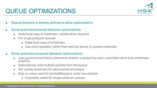 QUEUE OPTIMIZATIONS
 Queue behavior is loosely defined to allow optimizations
 Some potential producer behavior optimizations:
 Keep local copy of readIndex, update when required
 For single producer queues:
 Keep local copy of writeIndex
 Use store operation rather than add/cas atomic to update writeIndex
 Some potential consumer behavior optimizations:
 Use packet format field to determine whether a packet has been submitted rather than writeIndex
property
 Speculatively read multiple packets from the queue
 Not update readIndex for each packet processed
 Rely on value used for doorbellSignal to notify new packets
 Especially useful for single producer queues
© Copyright 2014 HSA Foundation. All Rights Reserved
 