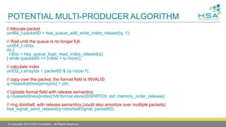 POTENTIAL MULTI-PRODUCER ALGORITHM
// Allocate packet
uint64_t packetID = hsa_queue_add_write_index_relaxed(q, 1);
// Wait until the queue is no longer full.
uint64_t rdIdx;
do {
rdIdx = hsa_queue_load_read_index_relaxed(q);
} while (packetID >= (rdIdx + q->size));
// calculate index
uint32_t arrayIdx = packetID & (q->size-1);
// copy over the packet, the format field is INVALID
q->baseAddress[arrayIdx] = pkt;
// Update format field with release semantics
q->baseAddress[index].hdr.format.store(DISPATCH, std::memory_order_release);
// ring doorbell, with release semantics (could also amortize over multiple packets)
hsa_signal_send_relaxed(q->doorbellSignal, packetID);
© Copyright 2014 HSA Foundation. All Rights Reserved
 