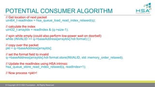 POTENTIAL CONSUMER ALGORITHM
// Get location of next packet
uint64_t readIndex = hsa_queue_load_read_index_relaxed(q);
// calculate the index
uint32_t arrayIdx = readIndex & (q->size-1);
// spin while empty (could also perform low-power wait on doorbell)
while (INVALID == q->baseAddress[arrayIdx].hdr.format) { }
// copy over the packet
pkt = q->baseAddress[arrayIdx];
// set the format field to invalid
q->baseAddress[arrayIdx].hdr.format.store(INVALID, std::memory_order_relaxed);
// Update the readIndex using HSA intrinsic
hsa_queue_store_read_index_relaxed(q, readIndex+1);
// Now process <pkt>!
© Copyright 2014 HSA Foundation. All Rights Reserved
 