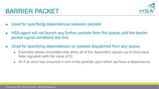 BARRIER PACKET
 Used for specifying dependences between packets
 HSA agent will not launch any further packets from this queue until the barrier
packet signal conditions are met
 Used for specifying dependences on packets dispatched from any queue.
 Execution phase completes only when all of the dependent signals (up to five) have
been signaled (with the value of 0).
 Or if an error has occurred in one of the packets upon which we have a dependence.
© Copyright 2014 HSA Foundation. All Rights Reserved
 