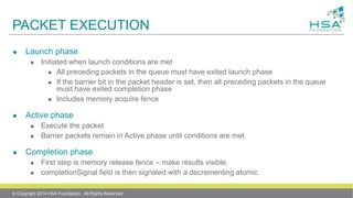 PACKET EXECUTION
 Launch phase
 Initiated when launch conditions are met
 All preceding packets in the queue must have exited launch phase
 If the barrier bit in the packet header is set, then all preceding packets in the queue
must have exited completion phase
 Includes memory acquire fence
 Active phase
 Execute the packet
 Barrier packets remain in Active phase until conditions are met.
 Completion phase
 First step is memory release fence – make results visible.
 completionSignal field is then signaled with a decrementing atomic.
© Copyright 2014 HSA Foundation. All Rights Reserved
 