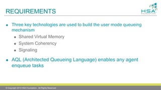 REQUIREMENTS
 Three key technologies are used to build the user mode queueing
mechanism
 Shared Virtual Memory
 System Coherency
 Signaling
 AQL (Architected Queueing Language) enables any agent
enqueue tasks
© Copyright 2014 HSA Foundation. All Rights Reserved
 