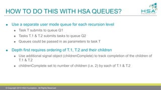 HOW TO DO THIS WITH HSA QUEUES?
 Use a separate user mode queue for each recursion level
 Task T submits to queue Q1
 Tasks T.1 & T.2 submits tasks to queue Q2
 Queues could be passed in as parameters to task T
 Depth first requires ordering of T.1, T.2 and their children
 Use additional signal object (childrenComplete) to track completion of the children of
T.1 & T.2
 childrenComplete set to number of children (i.e. 2) by each of T.1 & T.2
© Copyright 2014 HSA Foundation. All Rights Reserved
 
