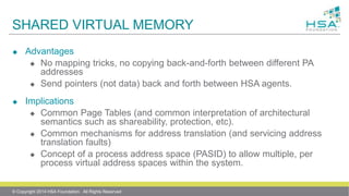 SHARED VIRTUAL MEMORY
 Advantages
 No mapping tricks, no copying back-and-forth between different PA
addresses
 Send pointers (not data) back and forth between HSA agents.
 Implications
 Common Page Tables (and common interpretation of architectural
semantics such as shareability, protection, etc).
 Common mechanisms for address translation (and servicing address
translation faults)
 Concept of a process address space (PASID) to allow multiple, per
process virtual address spaces within the system.
© Copyright 2014 HSA Foundation. All Rights Reserved
 
