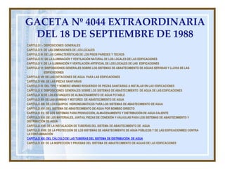 GACETA Nº 4044 EXTRAORDINARIA
DEL 18 DE SEPTIEMBRE DE 1988
CAPITULO I - DISPOSICIONES GENERALES
CAPITULO II: DE LAS DIMENSIONES DE LOS LOCALES
CAPITULO III: DE LAS CARACTERÍSTICAS DE LOS PISOS PAREDES Y TECHOS
CAPITULO IV: DE LA ILUMINACIÓN Y VENTILACIÓN NATURAL DE LOS LOCALES DE LAS EDIFICACIONES
CAPITULO V: DE LA ILUMINACIÓN Y VENTILACIÓN ARTIFICIAL DE LOS LOCALES DE LAS EDIFICACIONES
CAPITULO VI: DISPOSICIONES GENERALES SOBRE LOS SISTEMAS DE ABASTECIMIENTO DE AGUAS SERVIDAS Y LLUVIA DE LAS
EDIFICACIONES
CAPITULO VII: DE LAS DOTACIONES DE AGUA PARA LAS EDIFICACIONES
CAPITULO VIII: DE LAS PIEZAS SANITARIAS
CAPITULO IX. DEL TIPO Y NÚMERO MÍNIMO REQUERIDO DE PIEZAS SANITARIAS A INSTALAR EN LAS EDIFICACIONES
CAPITULO X: DISPOSICIONES GENERALES SOBRE LOS SISTEMAS DE ABASTECIMIENTO DE AGUA DE LAS EDIFICACIONES
CAPITULO XI:DE LOS ESTANQUES DE ALMACENAMIENTO DE AGUA POTABLE
CAPITULO XII: DE LAS BOMBAS Y MOTORES DE ABASTECIMIENTO DE AGUA
CAPITULO XIII: DE LOS EQUIPOS HIDRONEUMÁTICOS PARA LOS SISTEMAS DE ABASTECIMIENTO DE AGUA
CAPITULO XIV: DEL SISTEMA DE ABASTECIMIENTO DE AGUA POR BOMBEO DIRECTO
CAPITULO XV: DE LOS SISTEMAS PARA PRODUCCIÓN, ALMACENAMIENTO Y DISTRIBUCIÓN DE AGUA CALIENTE
CAPITULO XVI: DE LOS MATERIALES, JUNTAS, PIEZAS DE CONEXIÓN Y VÁLVULAS PARA LOS SISTEMAS DE ABASTECIMIENTO Y
DISTRIBUCIÓN DE AGUA
CAPITULO XVII: DE LA INSTALACIÓN DE TUBERÍAS DEL SISTEMA DE ABASTECIMIENTO DE AGUA
CAPITULO XVIII: DE LA PROTECCIÓN DE LOS SISTEMAS DE ABASTECIMIENTO DE AGUA PÚBLICOS Y DE LAS EDIFICACIONMES CONTRA
LA CONTAMINACIÓN
CAPITULO XIX: DEL CÁLCULO DE LAS TUBERÍAS DEL SISTEMA DE DISTRIBUCIÓN DE AGUA
CAPITULO XX: DE LA INSPECCIÓN Y PRUEBAS DEL SISTEMA DE ABASTECIMIENTO DE AGUAS DE LAS EDIFICACIONES
 