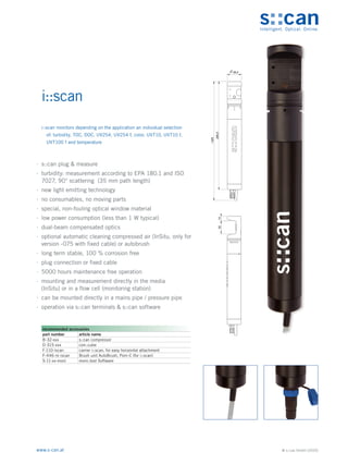 © s::can GmbH (2020)
www.s-can.at
i::scan
∙
∙ s::can plug & measure
∙
∙ turbidity: measurement according to EPA 180.1 and ISO
7027, 90° scattering (35 mm path length)
∙
∙ new light emitting technology
∙
∙ no consumables, no moving parts
∙
∙ special, non-fouling optical window material
∙
∙ low power consumption (less than 1 W typical)
∙
∙ dual-beam compensated optics
∙
∙ optional automatic cleaning compressed air (InSitu, only for
version -075 with fixed cable) or autobrush
∙
∙ long term stable, 100 % corrosion free
∙
∙ plug connection or fixed cable
∙
∙ 5000 hours maintenance free operation
∙
∙ mounting and measurement directly in the media
(InSitu) or in a flow cell (monitoring station)
∙
∙ can be mounted directly in a mains pipe / pressure pipe
∙
∙ operation via s::can terminals & s::can software
38,5
295,5
~325
35
13
Messgeräte Sonstige Daten
recommended accessories
part number article name
B-32-xxx s::can compressor
D-315-xxx con::cube
F-110-iscan carrier i::scan, for easy horizontal attachment
F-446-m-iscan Brush unit AutoBrush, Pom-C (for i::scan)
S-11-xx-moni moni::tool Software
i::scan monitors depending on the application an individual selection
of: turbidity, TOC, DOC, UV254, UV254 f, color, UVT10, UVT10 f,
UVT100 f and temperature
 