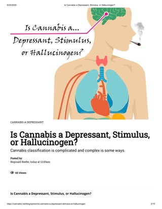 6/25/2020 Is Cannabis a Depressant, Stimulus, or Hallucinogen?
https://cannabis.net/blog/opinion/is-cannabis-a-depressant-stimulus-or-hallucinogen 2/10
CANNABIS A DEPRESSANT
Is Cannabis a Depressant, Stimulus,
or Hallucinogen?
Cannabis classi cation is complicated and complex is some ways.
Posted by:
Reginald Reefer, today at 12:00am
  65 Views
Is Cannabis a Depressant, Stimulus, or Hallucinogen?
 