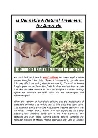 Is Cannabis A Natural Treatment
for Anorexia
As medicinal marijuana & weed delivery becomes legal in more
places throughout the United States, it is essential to consider how
this may affect the eating disorder community. Cannabis is known
for giving people the "munchies," which raises whether they can use
it to treat anorexia nervosa. Is medicinal marijuana a viable therapy
option for anorexia nervosa? What are the advantages and
disadvantages?
Given the number of individuals afflicted and the implications of
untreated anorexia, it is terrible that so little study has been done.
The National Eating Disorders Association (NEDA) estimates that
19 million women and 9 million men will experience an eating
disorder, with anorexia being one of the most prevalent. The
statistics are even more startling among college students: the
National Institute of Mental Health estimates that 20% of college
 
