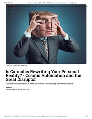 6/6/22, 8:12 PM Is Cannabis Rewriting Your Personal Reality? - Cosmic Automation and the Great Disruptor
https://cannabis.net/blog/opinion/is-cannabis-rewriting-your-personal-reality-cosmic-automation-and-the-great-disruptor 2/13
CANNABIS COSMIC AUTOMATION
Is Cannabis Rewriting Your Personal
Reality? - Cosmic Automation and the
Great Disruptor
How cosmic automation is being discovered through deep cannabis thoughts
Posted by:

Reginald Reefer on Monday Jun 6, 2022
 Edit Article (https://cannabis.net/mycannabis/c-blog-entry/update/is-cannabis-rewriting-your-personal-reality-cosmic-automation-and-the-great-disruptor)
 Article List (https://cannabis.net/mycannabis/c-blog)
 