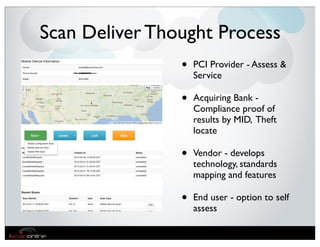 Scan Deliver Thought Process
                •   PCI Provider - Assess &
                    Service

                •   Acquiring Bank -
                    Compliance proof of
                    results by MID, Theft
                    locate

                •   Vendor - develops
                    technology, standards
                    mapping and features

                •   End user - option to self
                    assess
 