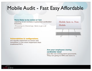 Mobile Audit - Fast Easy Affordable
      More likely to be stolen or lost
      equating to an increase in potential cardholder           Mobile facts vs. Non-
      breaches.
      ~Processing w/ a ﬁnancial app - Banks to get a call       Mobile
      guaranteed.




 Vulnerabilities & conﬁgurations
 are equally important to assess and
 remediate, if not more important than
 traditional PC’s


                                                  Are your employees storing
                                                  cardholder data?
                                                  Just like not writing down passwords.
                                                  They are going to SMS and store it.
 
