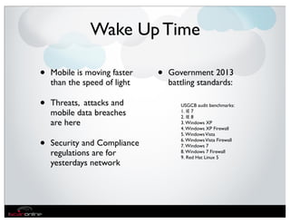 Wake Up Time

•   Mobile is moving faster   •   Government 2013
    than the speed of light       battling standards:

•   Threats, attacks and             USGCB audit benchmarks:
    mobile data breaches             1. IE 7
                                     2. IE 8
    are here                         3. Windows XP
                                     4. Windows XP Firewall
                                     5. Windows Vista

•   Security and Compliance          6. Windows Vista Firewall
                                     7. Windows 7
    regulations are for              8. Windows 7 Firewall
                                     9. Red Hat Linux 5
    yesterdays network
 