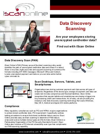 Data Discovery
Scanning
Are your employees storing
unencrypted cardholder data?
Find out with iScan Online
www.iscanonline.com	
  	
  —	
  	
  	
  sales@iscanonline.com	
  —	
  	
  (214)	
  276-­‐1150	
  
Data Discovery Scan (PAN)
iScan Online’s PAN (Primary account Number) scanning policy easily
identifies the path of unencrypted cardholder data and where it is stored.
iScan is very fast, highly accurate and supports scanning of numerous file
formats including ZIP, SMS messages, Microsoft Office and Outlook.
Locate unencrypted payment card data so you can take action before
cyber criminals do.
Scan Desktops, Servers, Tablets, and
Smartphones
Organizations are storing customer payment card data across all types of
endpoints. Regardless of the device type, storage of payment card data can
create risk for data compromise and financial liabilities. iScan Online
recognizes that popular tablets and smartphones are playing a bigger role
for processing credit card transactions. As of today, we are providing the
industry’s only data discovery scanning technology that scans Windows,
Mac OS X, Android and Apple iOS mobile platforms.
Compliance
Many regulatory compliances such as PCI and HIPAA, require organizations
to protect stored cardholder data. PCI requirement 3 specifically outlines
testing procedures to ensure that stored cardholder data is secure. iScan
Online provides easy and fast scanning to determine if PAN data is
unsecured across multiple device types and file formats. iScan Online is a
Participating Organization of the PCI Security Standards Council. iScan
Online also includes a PCI internal vulnerability scan type that compliments
our PAN scanning capability.
 