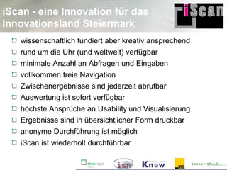 iScan - eine Innovation für das
Innovationsland Steiermark
   wissenschaftlich fundiert aber kreativ ansprechend
   rund um die Uhr (und weltweit) verfügbar
   minimale Anzahl an Abfragen und Eingaben
   vollkommen freie Navigation
   Zwischenergebnisse sind jederzeit abrufbar
   Auswertung ist sofort verfügbar
   höchste Ansprüche an Usability und Visualisierung
   Ergebnisse sind in übersichtlicher Form druckbar
   anonyme Durchführung ist möglich
   iScan ist wiederholt durchführbar
 